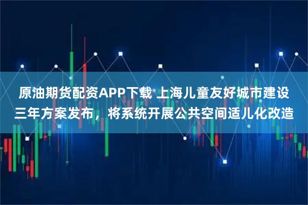 原油期货配资APP下载 上海儿童友好城市建设三年方案发布，将系统开展公共空间适儿化改造