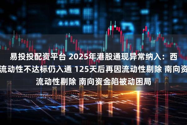 易投投配资平台 2025年港股通现异常纳入：西锐飞机上市后流动性不达标仍入通 125天后再因流动性剔除 南向资金陷被动困局