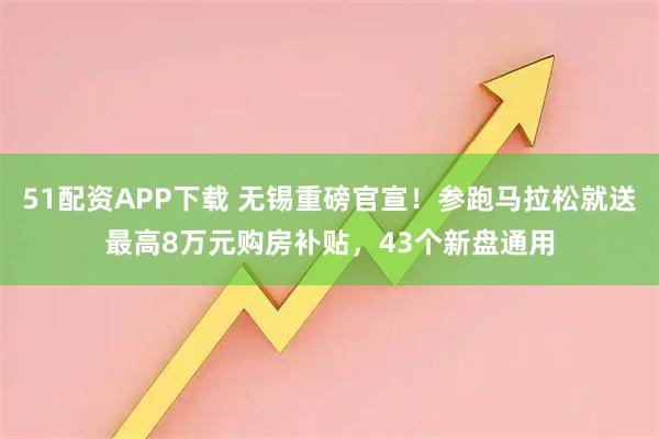 51配资APP下载 无锡重磅官宣！参跑马拉松就送最高8万元购房补贴，43个新盘通用