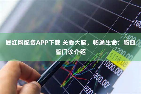 晟红网配资APP下载 关爱大脑，畅通生命：脑血管门诊介绍