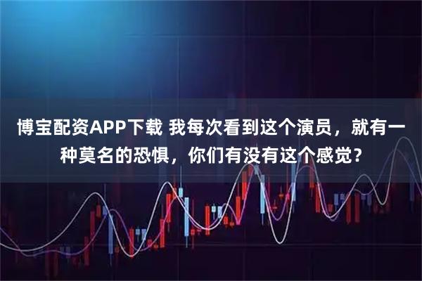 博宝配资APP下载 我每次看到这个演员，就有一种莫名的恐惧，你们有没有这个感觉？