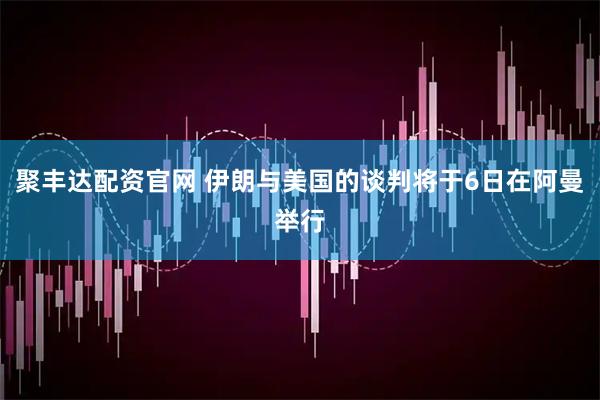聚丰达配资官网 伊朗与美国的谈判将于6日在阿曼举行