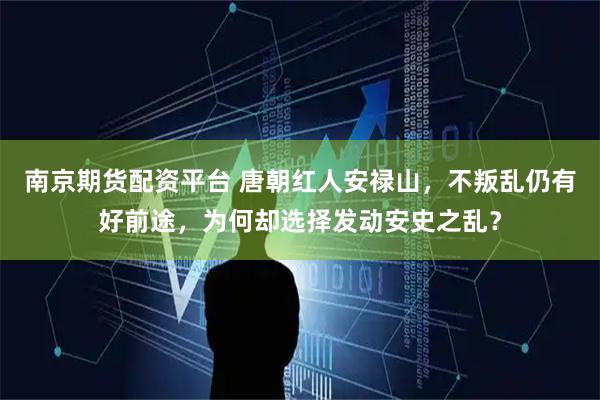 南京期货配资平台 唐朝红人安禄山，不叛乱仍有好前途，为何却选择发动安史之乱？