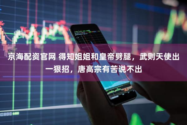 京海配资官网 得知姐姐和皇帝劈腿，武则天使出一狠招，唐高宗有苦说不出