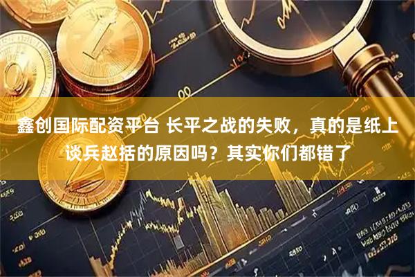 鑫创国际配资平台 长平之战的失败，真的是纸上谈兵赵括的原因吗？其实你们都错了