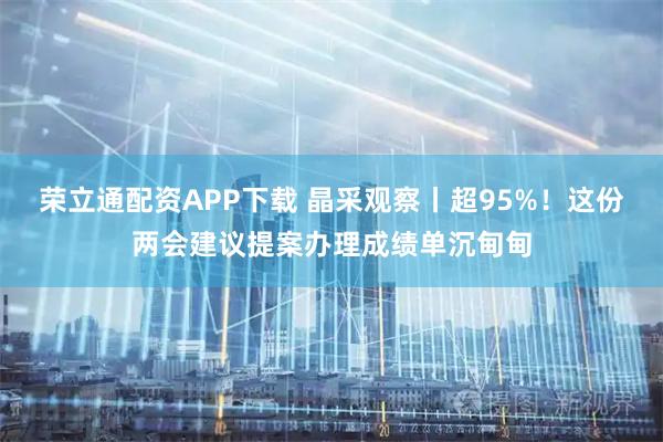 荣立通配资APP下载 晶采观察丨超95%！这份两会建议提案办理成绩单沉甸甸