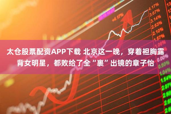 太仓股票配资APP下载 北京这一晚,穿着袒胸露背女明星,都败给了全“裹”出镜的章子怡