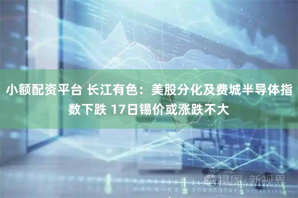 小额配资平台 长江有色：美股分化及费城半导体指数下跌 17日锡价或涨跌不大