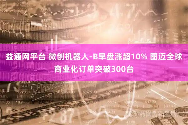 益通网平台 微创机器人-B早盘涨超10% 图迈全球商业化订单突破300台